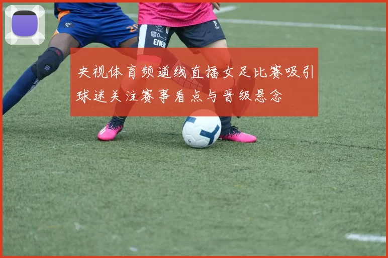 央视体育频道线直播女足比赛吸引球迷关注赛事看点与晋级悬念