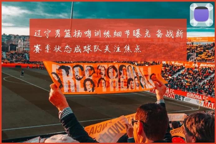 辽宁男篮杨鸣训练细节曝光 备战新赛季状态成球队关注焦点