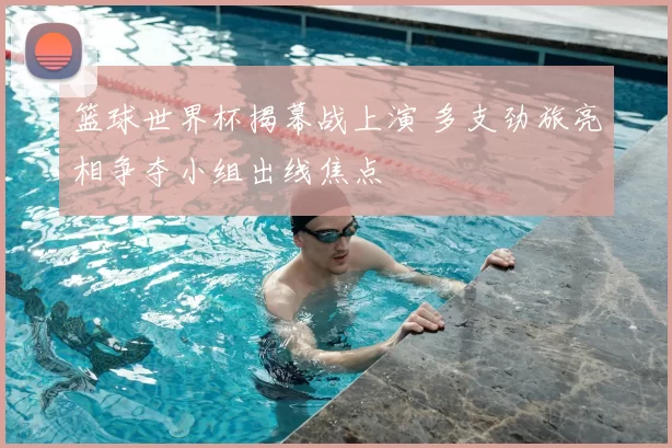 篮球世界杯揭幕战上演 多支劲旅亮相争夺小组出线焦点