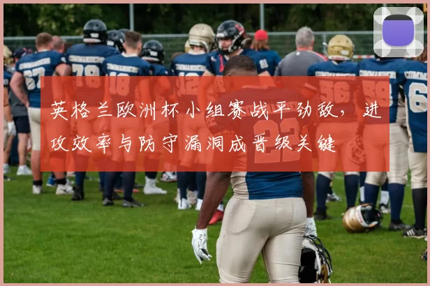 英格兰欧洲杯小组赛战平劲敌,进攻效率与防守漏洞成晋级关键