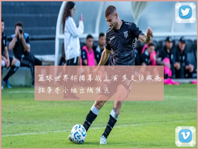 篮球世界杯揭幕战上演 多支劲旅亮相争夺小组出线焦点