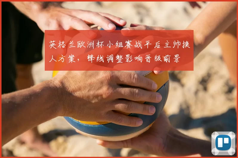 英格兰欧洲杯小组赛战平后主帅换人方案，锋线调整影响晋级前景