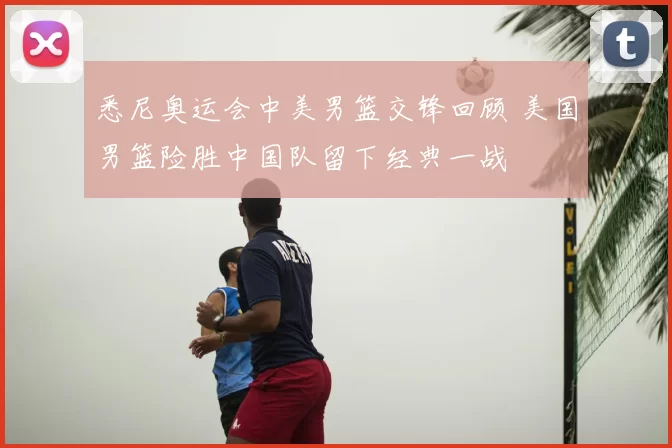 悉尼奥运会中美男篮交锋回顾 美国男篮险胜中国队留下经典一战