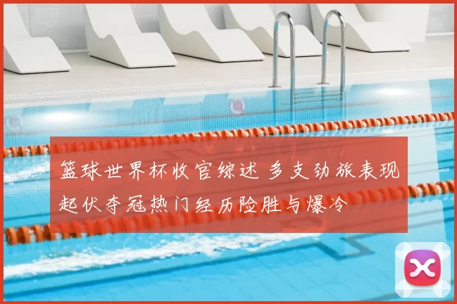 篮球世界杯收官综述 多支劲旅表现起伏夺冠热门经历险胜与爆冷