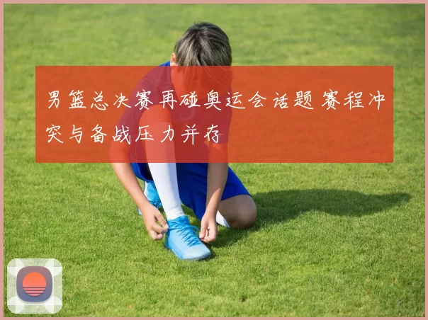 男篮总决赛再碰奥运会话题 赛程冲突与备战压力并存