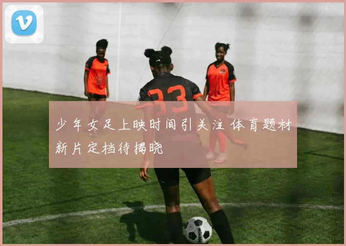 少年女足上映时间引关注 体育题材新片定档待揭晓