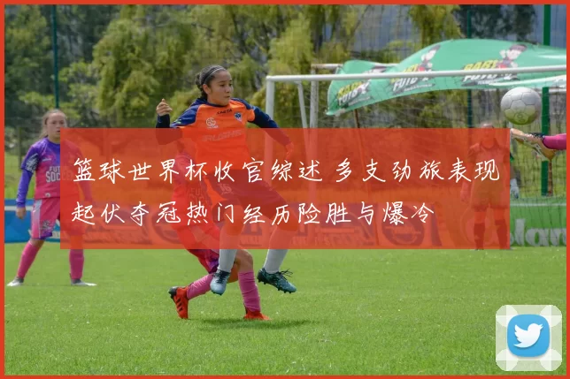 篮球世界杯收官综述 多支劲旅表现起伏夺冠热门经历险胜与爆冷