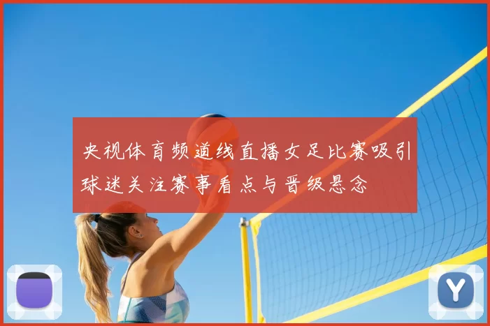 央视体育频道线直播女足比赛吸引球迷关注赛事看点与晋级悬念