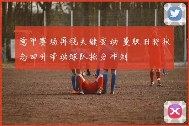 意甲赛场再现关键变动 曼联旧将状态回升带动球队抢分冲刺