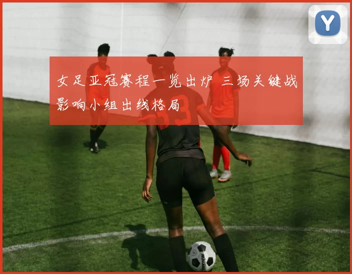 女足亚冠赛程一览出炉 三场关键战影响小组出线格局