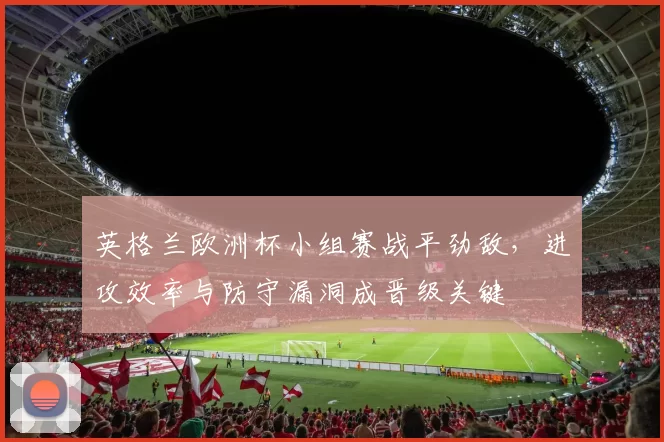 英格兰欧洲杯小组赛战平劲敌,进攻效率与防守漏洞成晋级关键