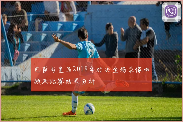 巴萨与皇马2018年对决全场录像回顾及比赛结果分析