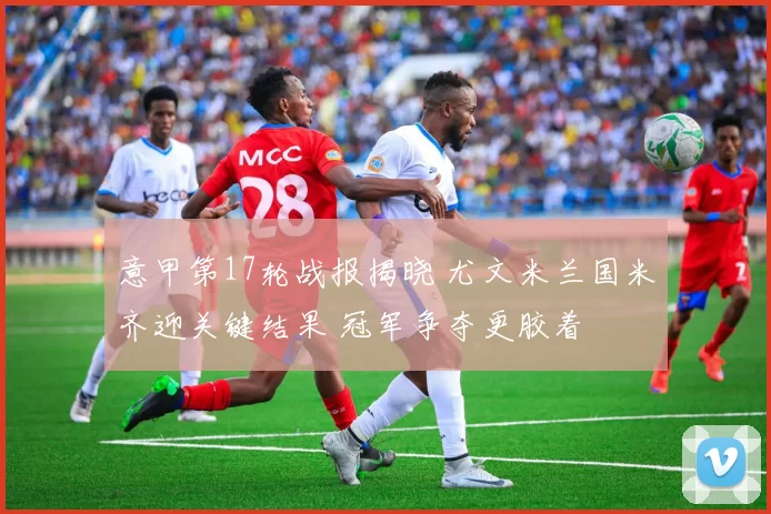 意甲第17轮战报揭晓 尤文米兰国米齐迎关键结果 冠军争夺更胶着