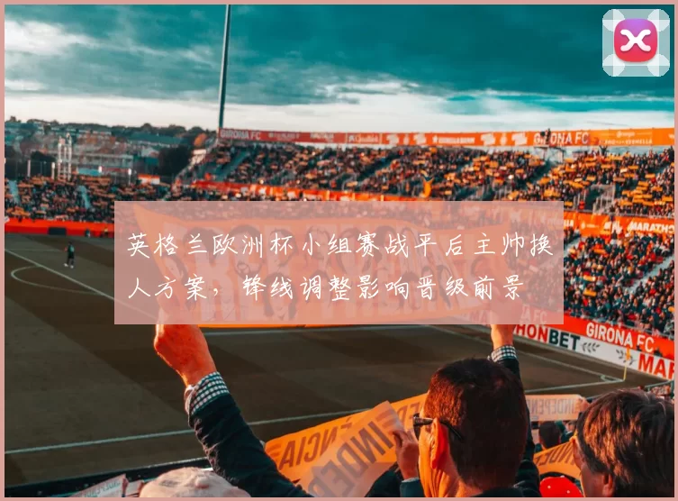 英格兰欧洲杯小组赛战平后主帅换人方案，锋线调整影响晋级前景