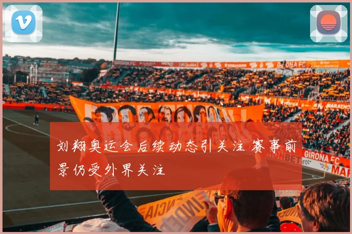 刘翔奥运会后续动态引关注 赛事前景仍受外界关注