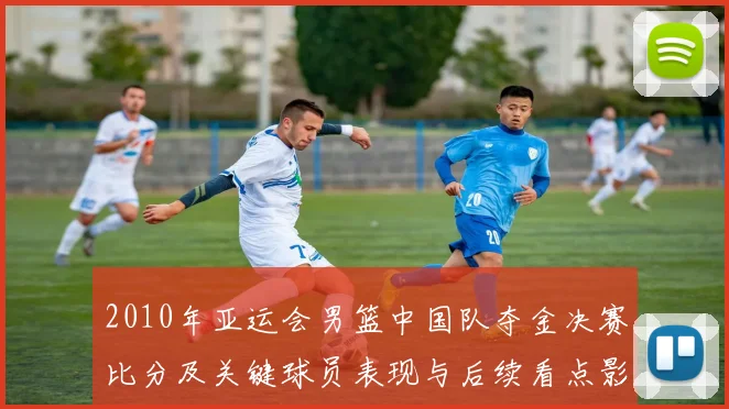 2010年亚运会男篮中国队夺金决赛比分及关键球员表现与后续看点影响