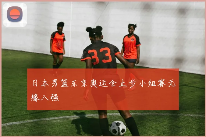 日本男篮东京奥运会止步小组赛无缘八强