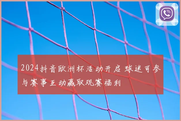 2024抖音欧洲杯活动开启 球迷可参与赛事互动赢取观赛福利