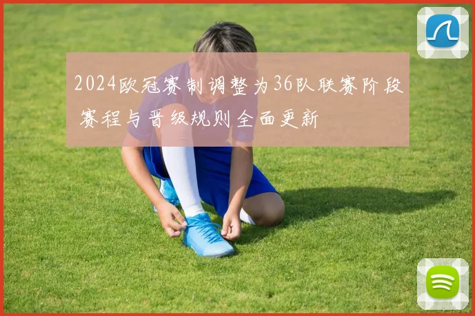 2024欧冠赛制调整为36队联赛阶段 赛程与晋级规则全面更新