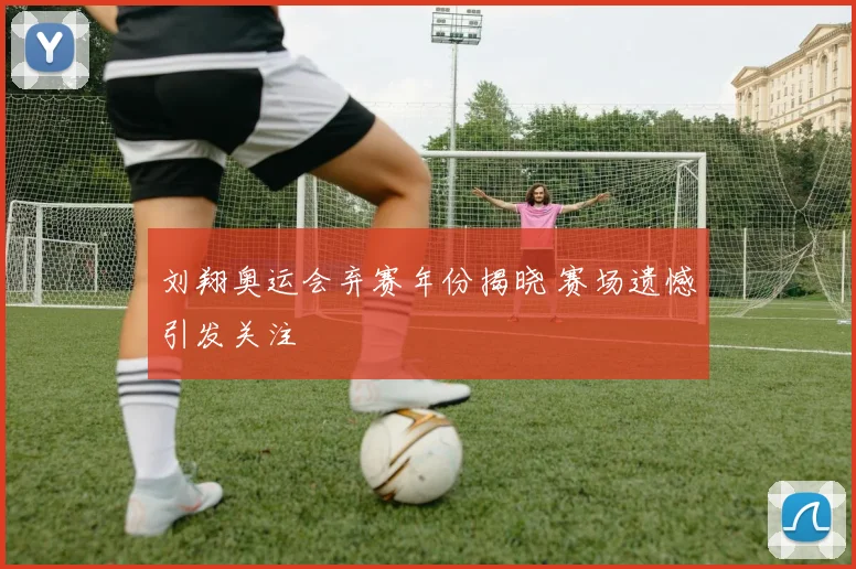 刘翔奥运会弃赛年份揭晓 赛场遗憾引发关注