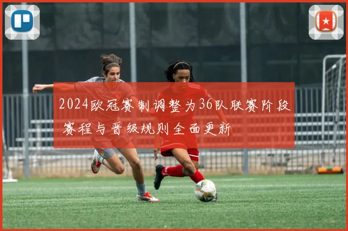 2024欧冠赛制调整为36队联赛阶段 赛程与晋级规则全面更新