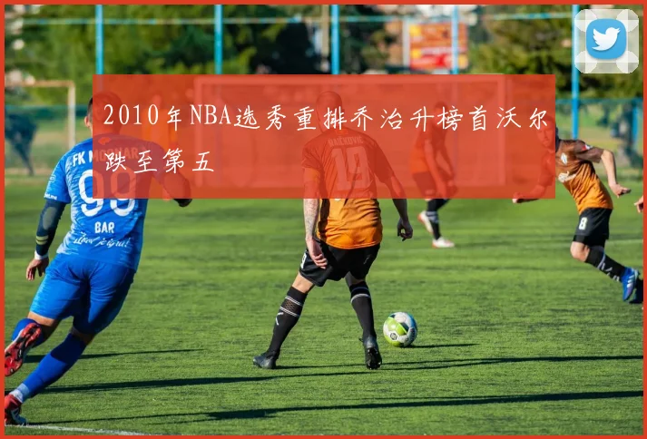 2010年NBA选秀重排乔治升榜首沃尔跌至第五